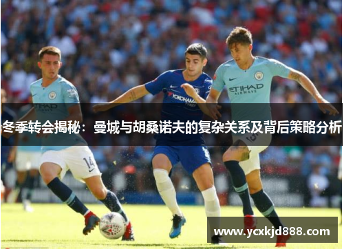 冬季转会揭秘：曼城与胡桑诺夫的复杂关系及背后策略分析